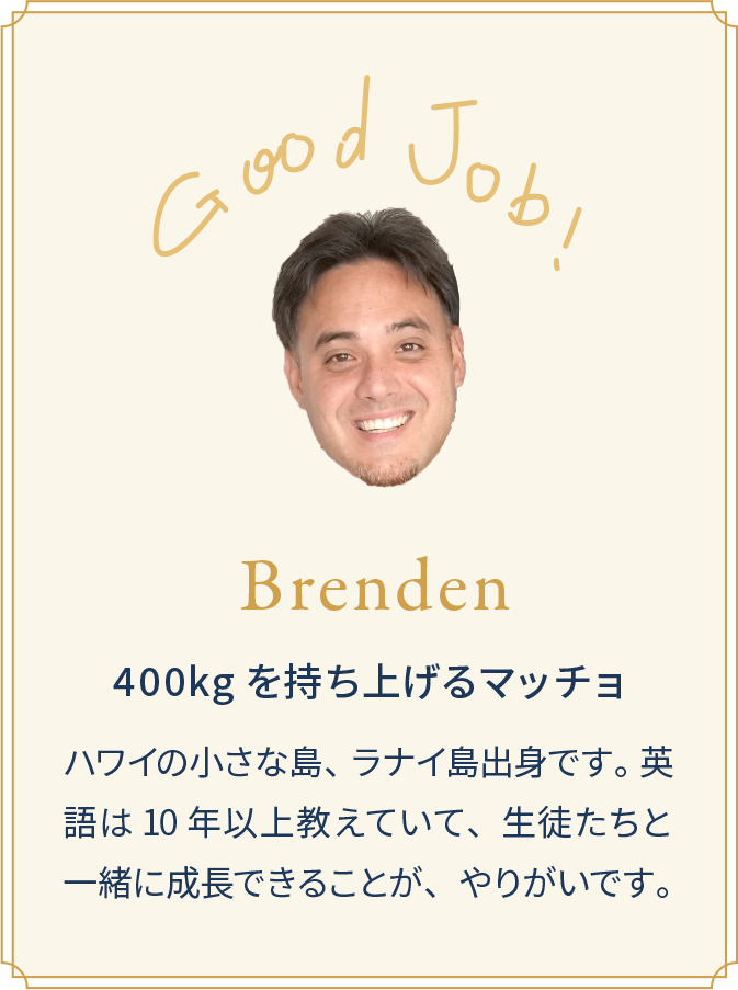 Brenden 400kgを持ち上げるマッチョ ハワイの小さな島、 ラナイ島出身です。 英語は 10 年以上教えていて、生徒たちと一緒に成長できることが、やりがいです。