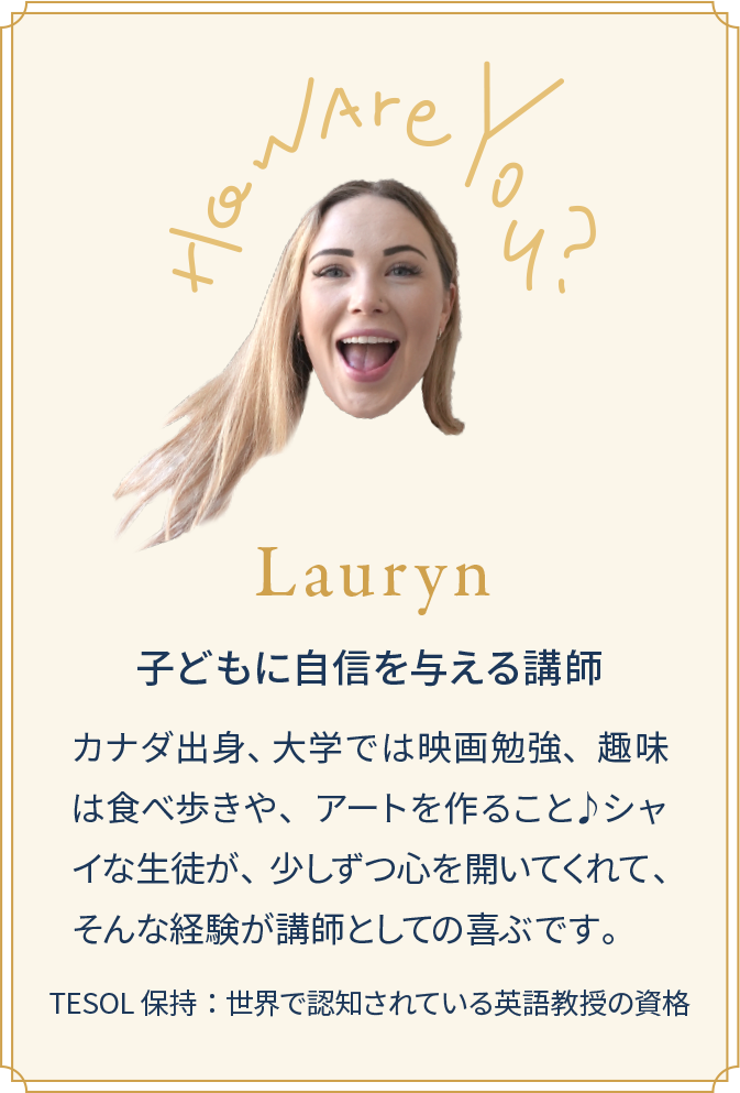 Lauryn 子どもに自信を与える講師 カナダ出身、 大学では映画勉強、趣味は食べ歩きや、アートを作ること♪シャイな生徒が、少しずつ心を開いてくれて、そんな経験が講師としての喜ぶです。TESOL保持：世界で認知されている英語教授の資格