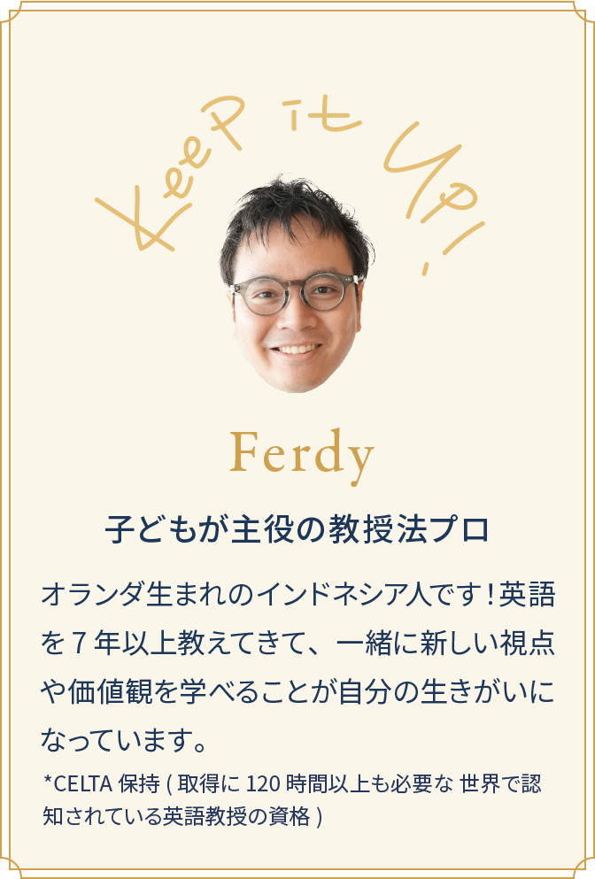Ferdy 子どもが主役の教授法プロ オランダ生まれのインドネシア人です！英語を7年以上教えてきて、一緒に新しい視点や価値観を学べることが自分の生きがいになっています。*CELTA 保持(取得に 120 時間以上も必要な 世界で認知されている英語教授の資格)