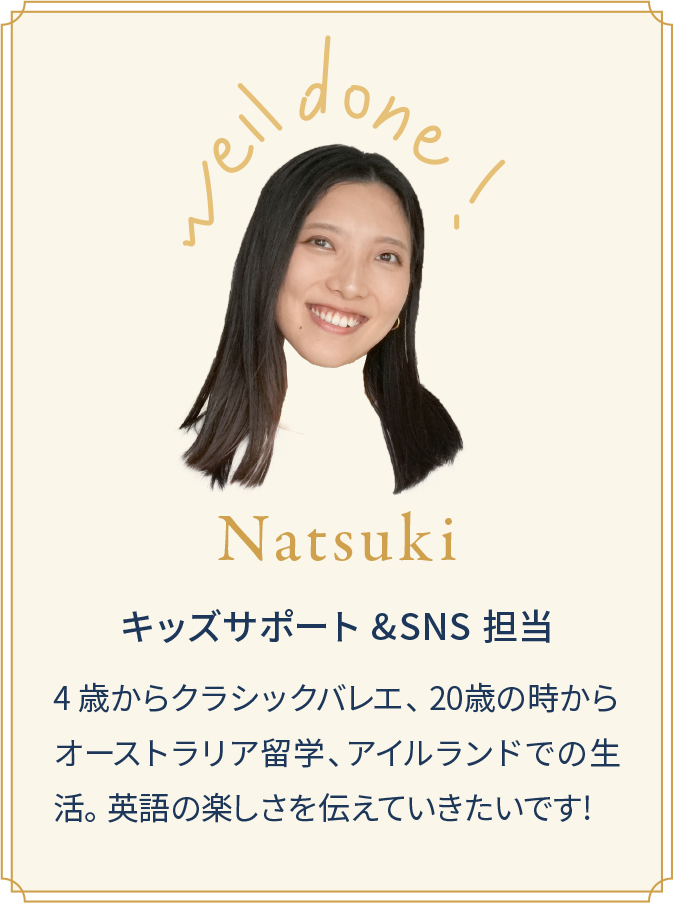 Natsuki キッズサポート&SNS担当 4 歳からクラシックバレエ、 20歳の時からオーストラリア留学、アイルランドでの生活。 英語の楽しさを伝えていきたいです!