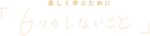 楽しく学ぶために「6つのしないこと」